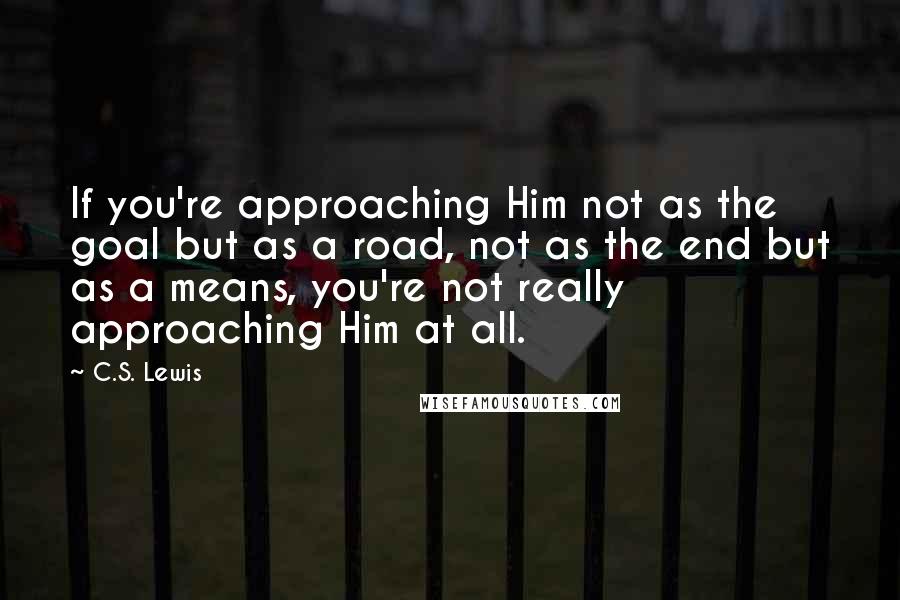 C.S. Lewis Quotes: If you're approaching Him not as the goal but as a road, not as the end but as a means, you're not really approaching Him at all.