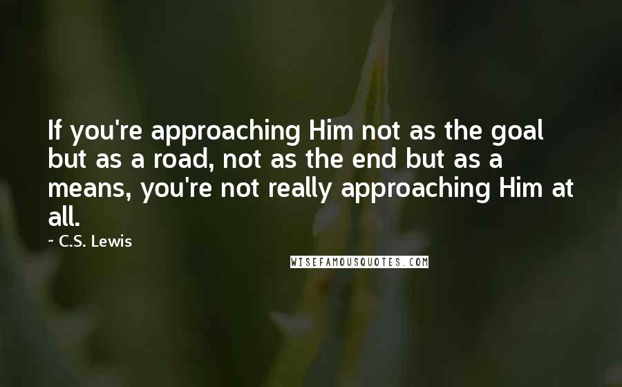 C.S. Lewis Quotes: If you're approaching Him not as the goal but as a road, not as the end but as a means, you're not really approaching Him at all.