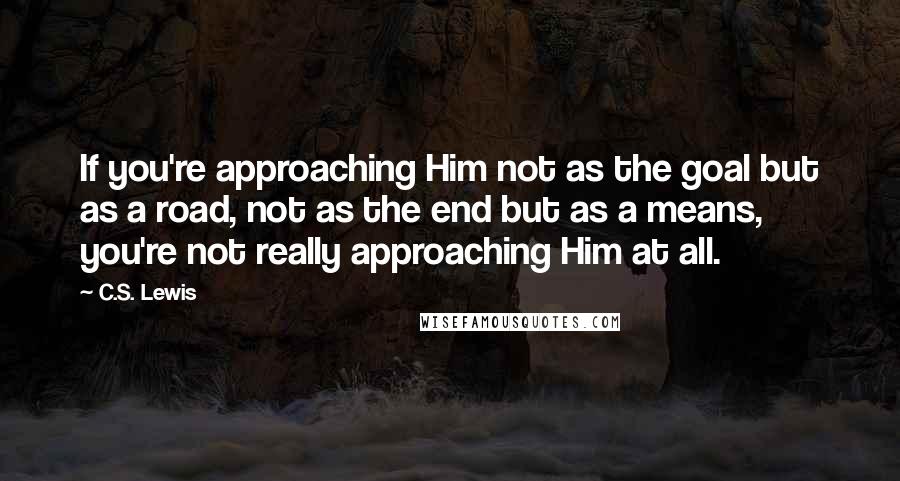 C.S. Lewis Quotes: If you're approaching Him not as the goal but as a road, not as the end but as a means, you're not really approaching Him at all.