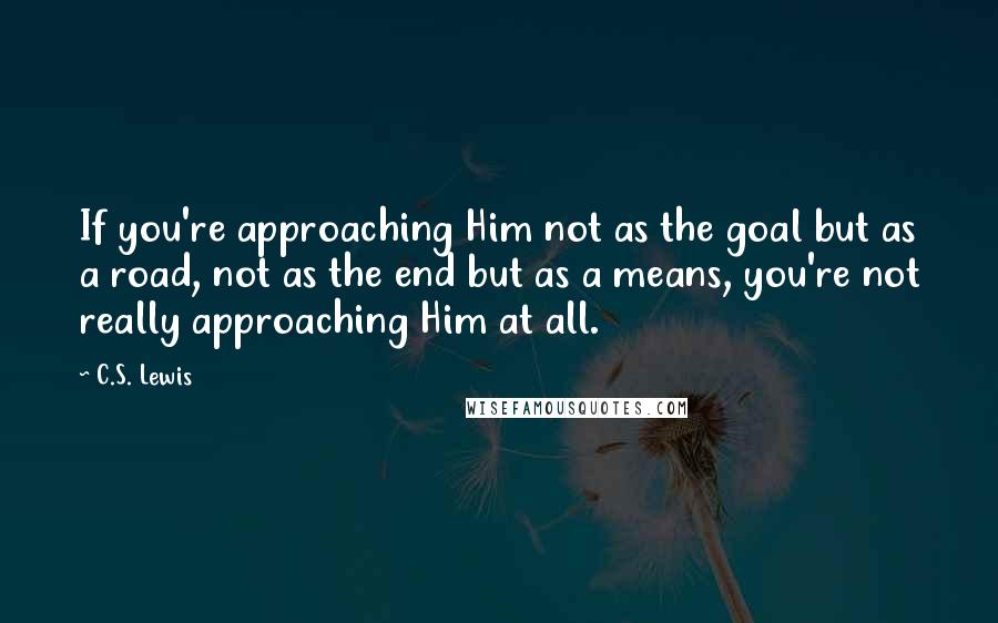 C.S. Lewis Quotes: If you're approaching Him not as the goal but as a road, not as the end but as a means, you're not really approaching Him at all.