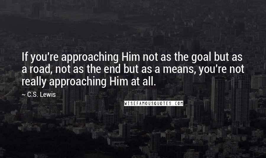 C.S. Lewis Quotes: If you're approaching Him not as the goal but as a road, not as the end but as a means, you're not really approaching Him at all.