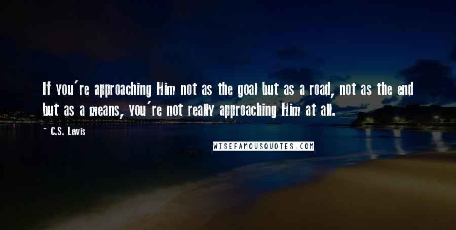 C.S. Lewis Quotes: If you're approaching Him not as the goal but as a road, not as the end but as a means, you're not really approaching Him at all.