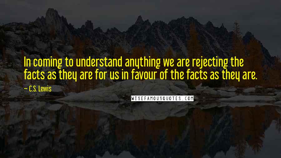 C.S. Lewis Quotes: In coming to understand anything we are rejecting the facts as they are for us in favour of the facts as they are.