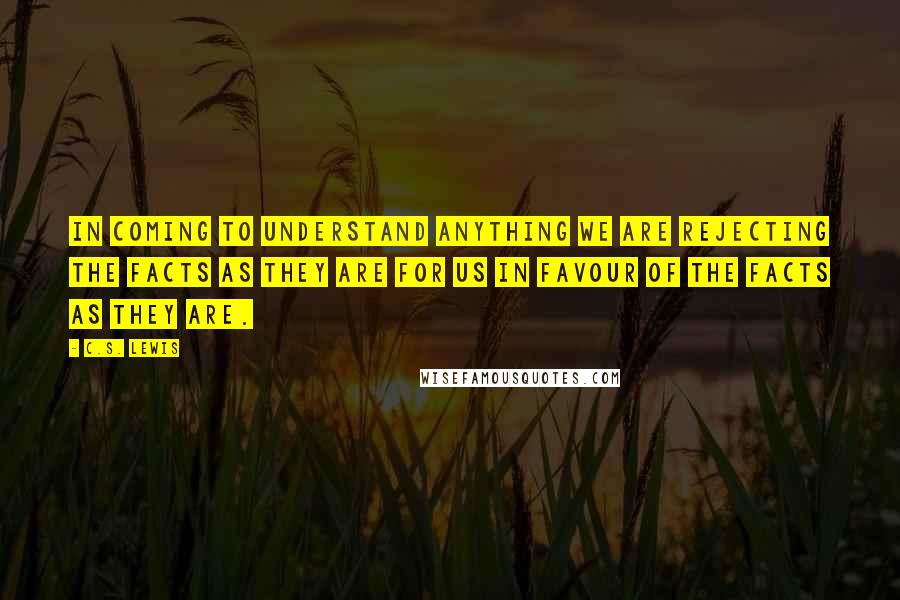 C.S. Lewis Quotes: In coming to understand anything we are rejecting the facts as they are for us in favour of the facts as they are.