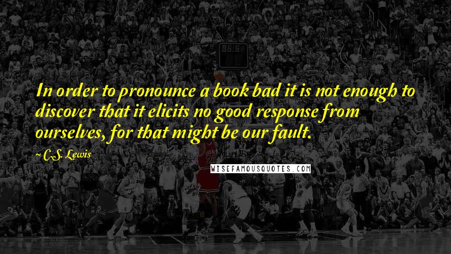 C.S. Lewis Quotes: In order to pronounce a book bad it is not enough to discover that it elicits no good response from ourselves, for that might be our fault.