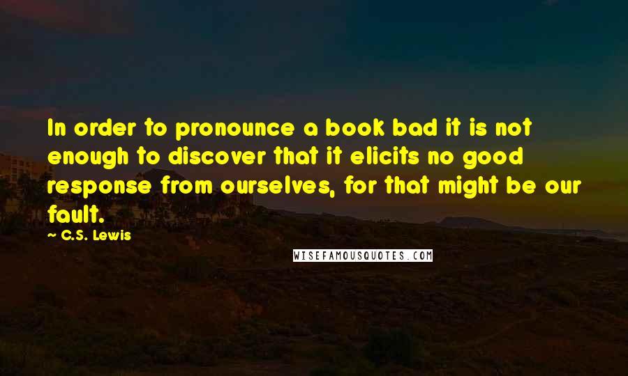 C.S. Lewis Quotes: In order to pronounce a book bad it is not enough to discover that it elicits no good response from ourselves, for that might be our fault.