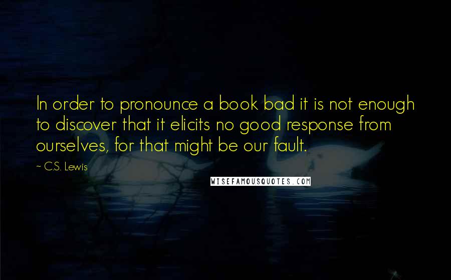 C.S. Lewis Quotes: In order to pronounce a book bad it is not enough to discover that it elicits no good response from ourselves, for that might be our fault.