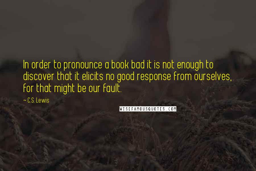 C.S. Lewis Quotes: In order to pronounce a book bad it is not enough to discover that it elicits no good response from ourselves, for that might be our fault.