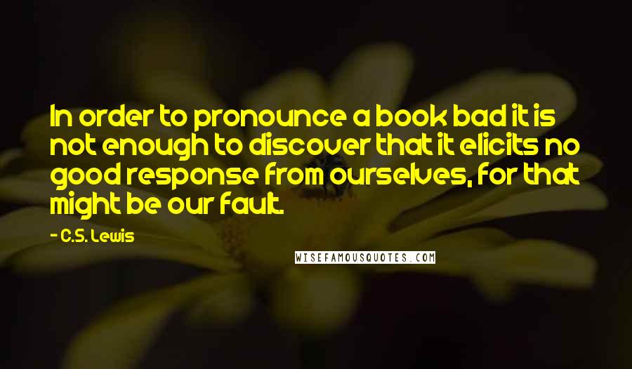 C.S. Lewis Quotes: In order to pronounce a book bad it is not enough to discover that it elicits no good response from ourselves, for that might be our fault.