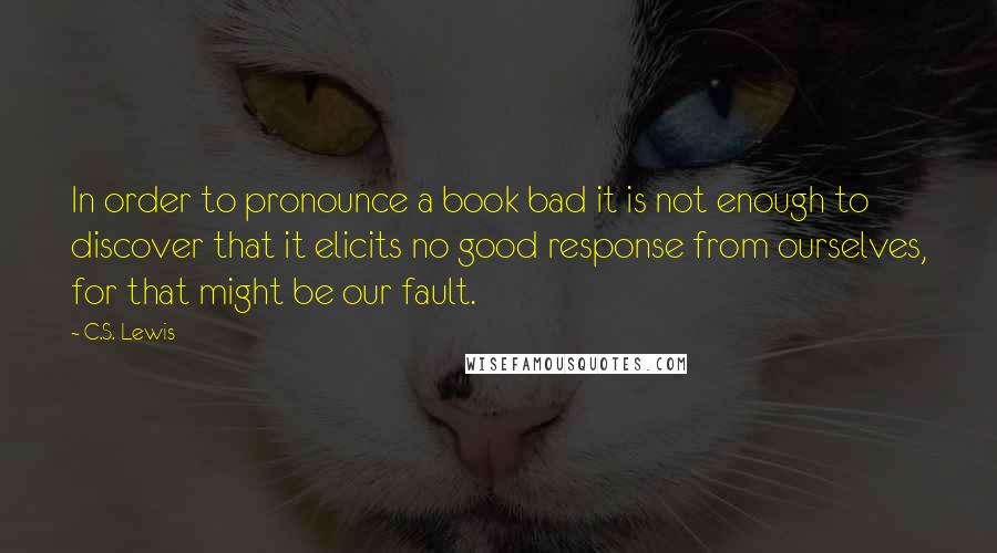 C.S. Lewis Quotes: In order to pronounce a book bad it is not enough to discover that it elicits no good response from ourselves, for that might be our fault.