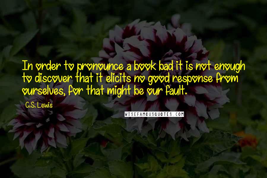 C.S. Lewis Quotes: In order to pronounce a book bad it is not enough to discover that it elicits no good response from ourselves, for that might be our fault.