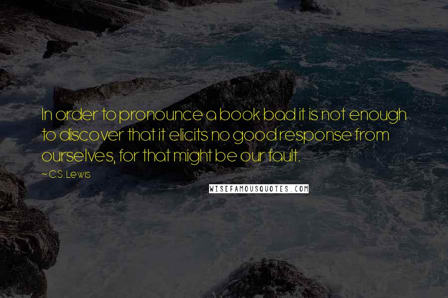 C.S. Lewis Quotes: In order to pronounce a book bad it is not enough to discover that it elicits no good response from ourselves, for that might be our fault.