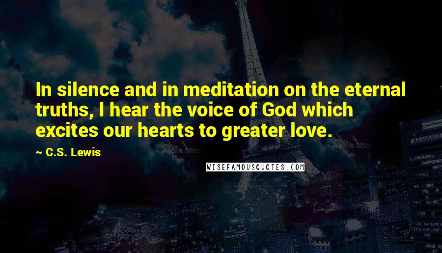 C.S. Lewis Quotes: In silence and in meditation on the eternal truths, I hear the voice of God which excites our hearts to greater love.