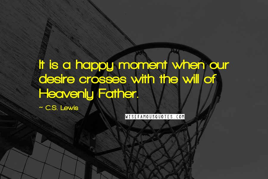 C.S. Lewis Quotes: It is a happy moment when our desire crosses with the will of Heavenly Father.