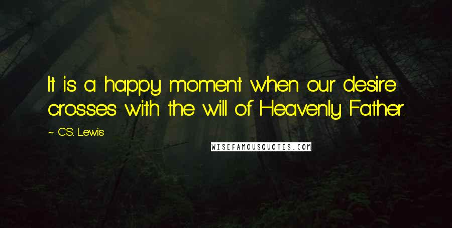 C.S. Lewis Quotes: It is a happy moment when our desire crosses with the will of Heavenly Father.