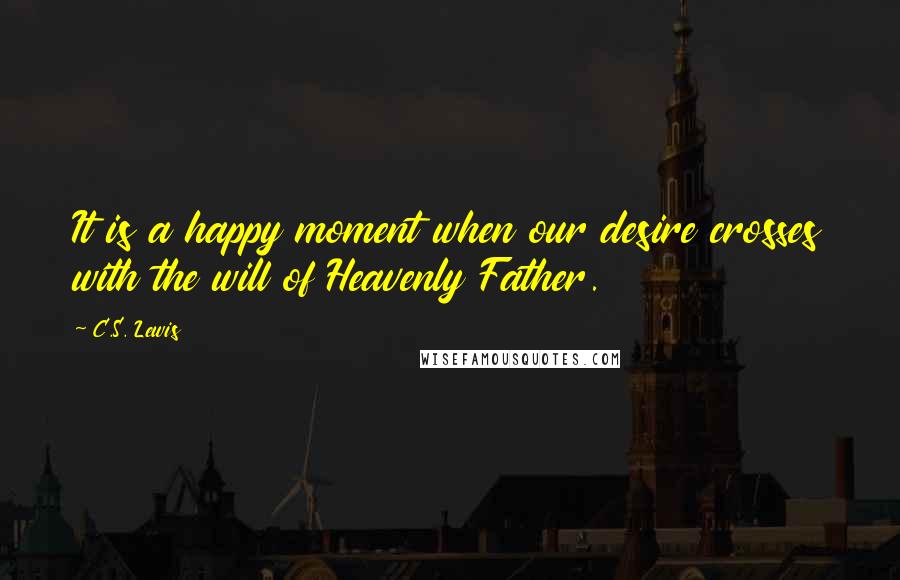 C.S. Lewis Quotes: It is a happy moment when our desire crosses with the will of Heavenly Father.