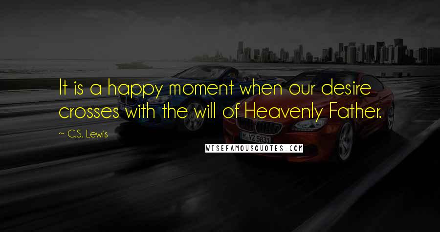 C.S. Lewis Quotes: It is a happy moment when our desire crosses with the will of Heavenly Father.