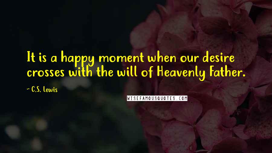 C.S. Lewis Quotes: It is a happy moment when our desire crosses with the will of Heavenly Father.