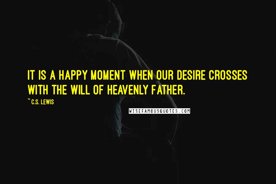 C.S. Lewis Quotes: It is a happy moment when our desire crosses with the will of Heavenly Father.