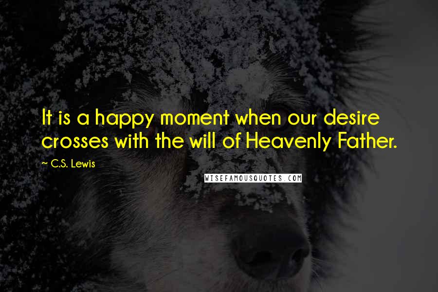 C.S. Lewis Quotes: It is a happy moment when our desire crosses with the will of Heavenly Father.