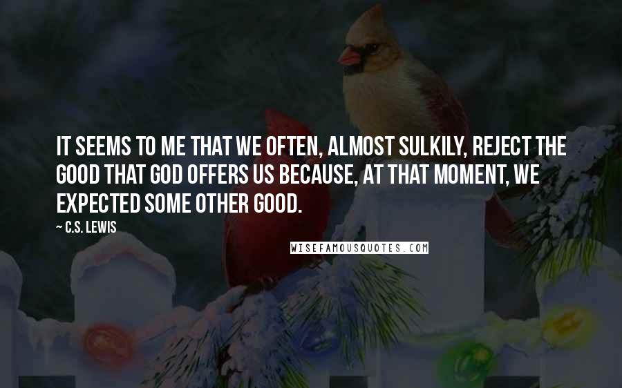 C.S. Lewis Quotes: It seems to me that we often, almost sulkily, reject the good that God offers us because, at that moment, we expected some other good.