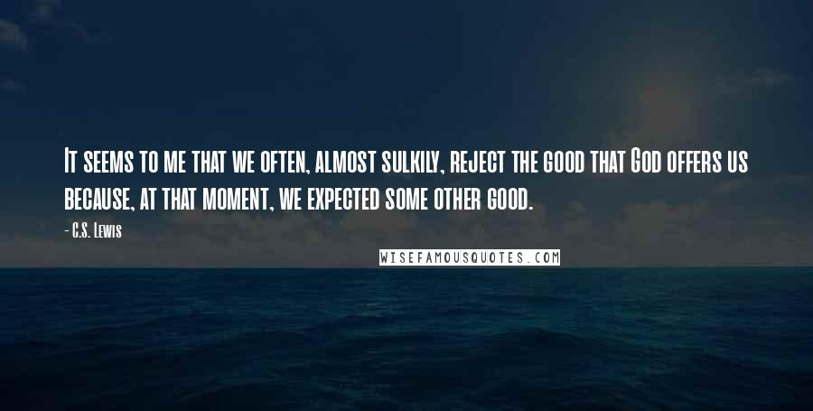 C.S. Lewis Quotes: It seems to me that we often, almost sulkily, reject the good that God offers us because, at that moment, we expected some other good.