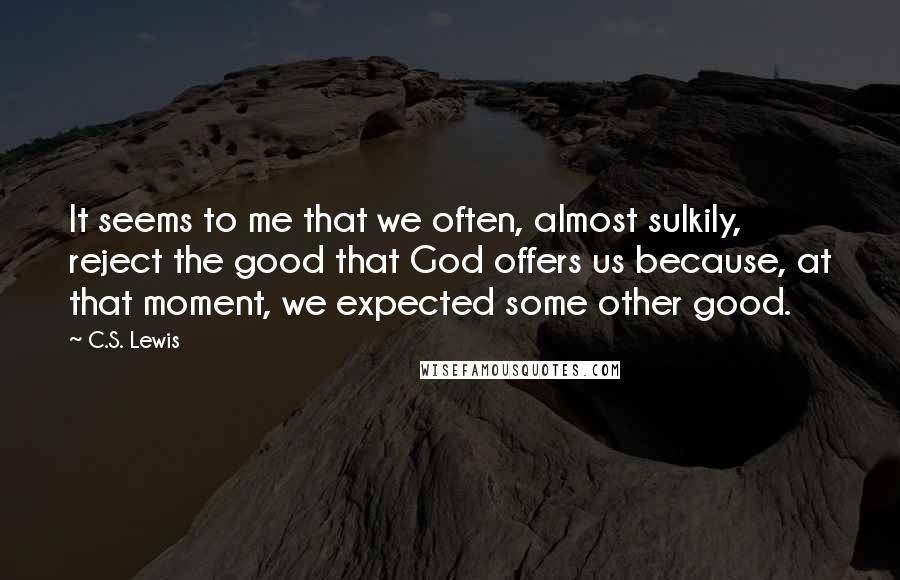 C.S. Lewis Quotes: It seems to me that we often, almost sulkily, reject the good that God offers us because, at that moment, we expected some other good.