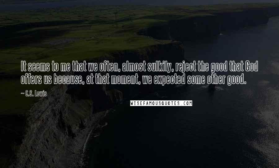 C.S. Lewis Quotes: It seems to me that we often, almost sulkily, reject the good that God offers us because, at that moment, we expected some other good.