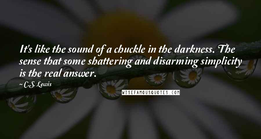C.S. Lewis Quotes: It's like the sound of a chuckle in the darkness. The sense that some shattering and disarming simplicity is the real answer.