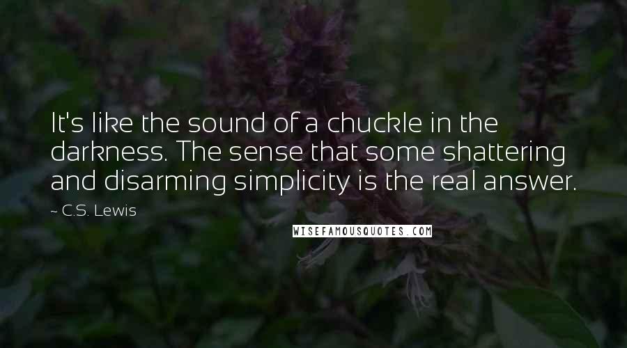 C.S. Lewis Quotes: It's like the sound of a chuckle in the darkness. The sense that some shattering and disarming simplicity is the real answer.