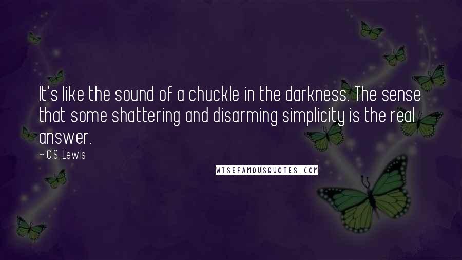 C.S. Lewis Quotes: It's like the sound of a chuckle in the darkness. The sense that some shattering and disarming simplicity is the real answer.