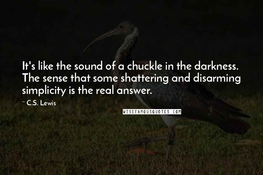C.S. Lewis Quotes: It's like the sound of a chuckle in the darkness. The sense that some shattering and disarming simplicity is the real answer.
