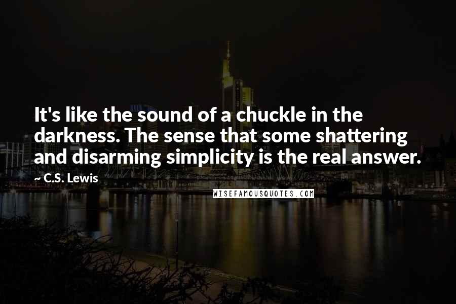 C.S. Lewis Quotes: It's like the sound of a chuckle in the darkness. The sense that some shattering and disarming simplicity is the real answer.