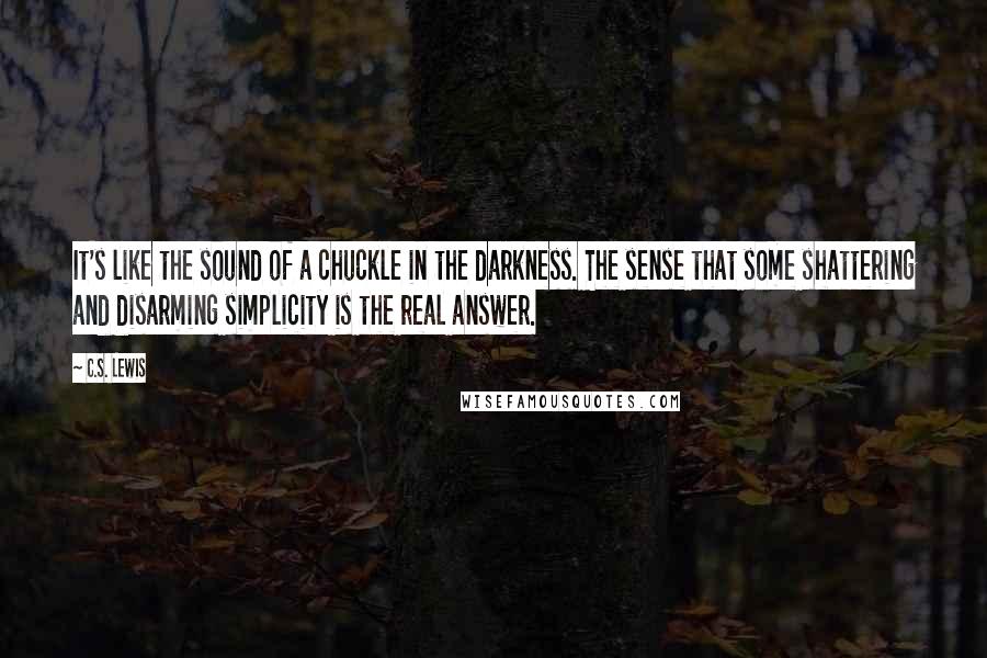 C.S. Lewis Quotes: It's like the sound of a chuckle in the darkness. The sense that some shattering and disarming simplicity is the real answer.
