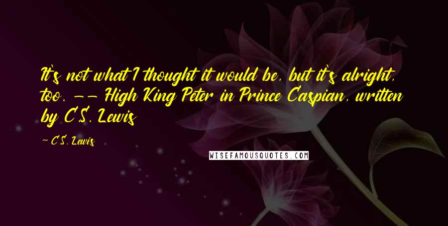 C.S. Lewis Quotes: It's not what I thought it would be, but it's alright, too. -- High King Peter in Prince Caspian, written by C.S. Lewis