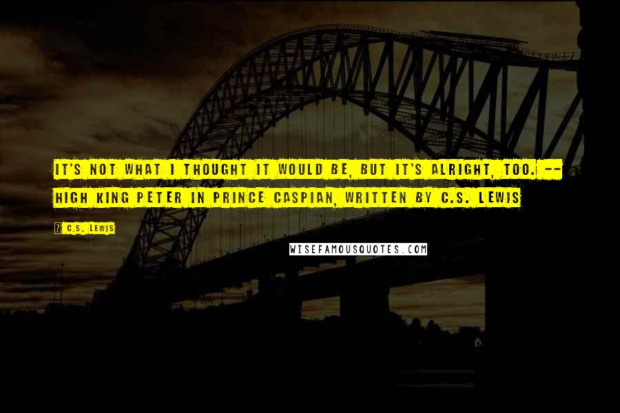 C.S. Lewis Quotes: It's not what I thought it would be, but it's alright, too. -- High King Peter in Prince Caspian, written by C.S. Lewis