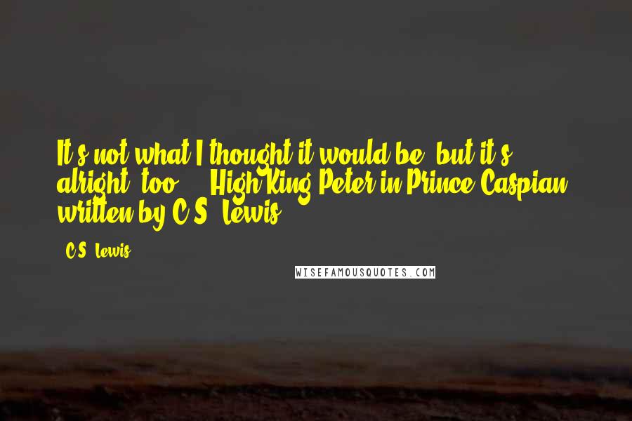 C.S. Lewis Quotes: It's not what I thought it would be, but it's alright, too. -- High King Peter in Prince Caspian, written by C.S. Lewis