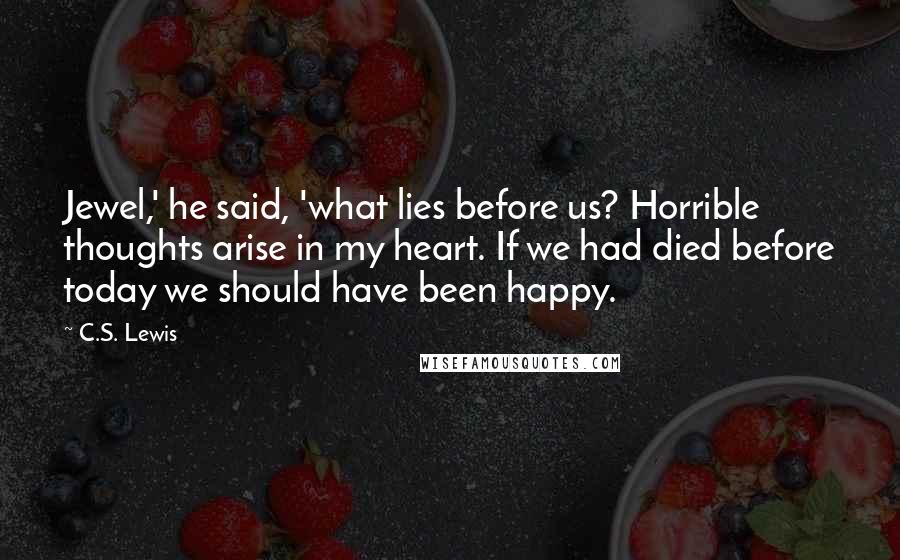 C.S. Lewis Quotes: Jewel,' he said, 'what lies before us? Horrible thoughts arise in my heart. If we had died before today we should have been happy.