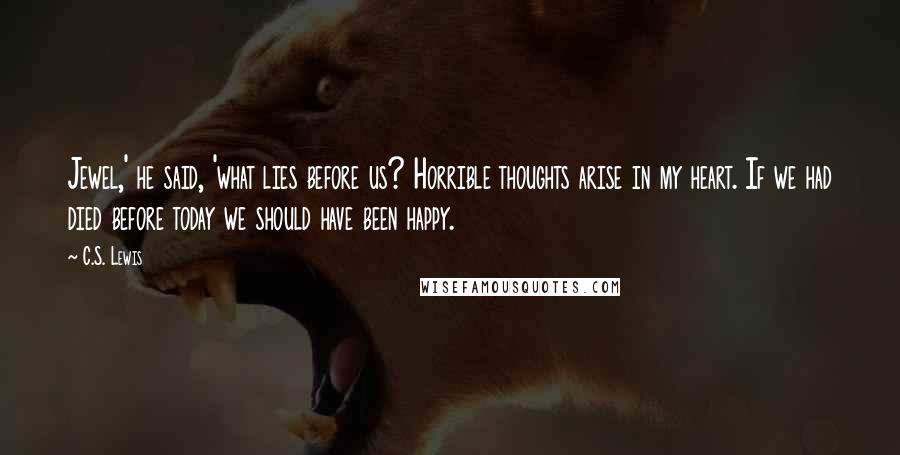 C.S. Lewis Quotes: Jewel,' he said, 'what lies before us? Horrible thoughts arise in my heart. If we had died before today we should have been happy.