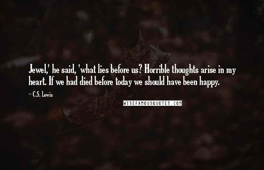 C.S. Lewis Quotes: Jewel,' he said, 'what lies before us? Horrible thoughts arise in my heart. If we had died before today we should have been happy.