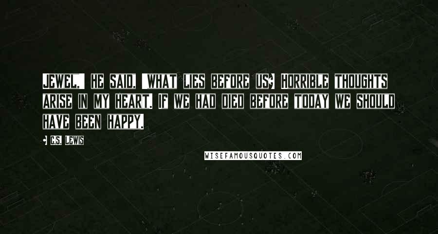 C.S. Lewis Quotes: Jewel,' he said, 'what lies before us? Horrible thoughts arise in my heart. If we had died before today we should have been happy.