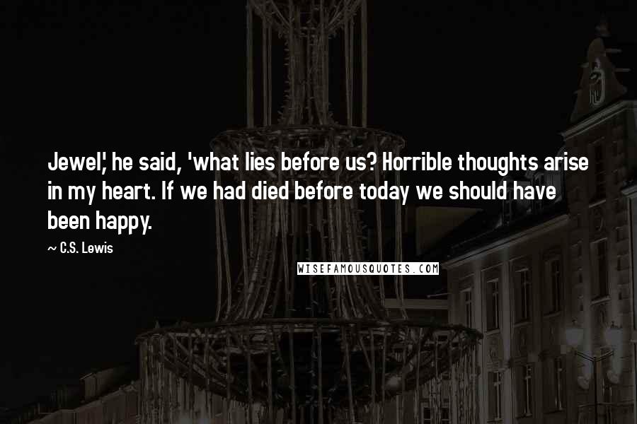 C.S. Lewis Quotes: Jewel,' he said, 'what lies before us? Horrible thoughts arise in my heart. If we had died before today we should have been happy.