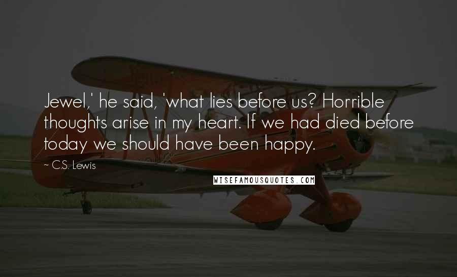 C.S. Lewis Quotes: Jewel,' he said, 'what lies before us? Horrible thoughts arise in my heart. If we had died before today we should have been happy.