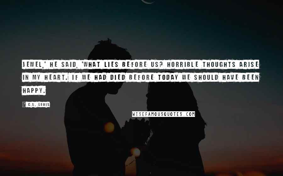 C.S. Lewis Quotes: Jewel,' he said, 'what lies before us? Horrible thoughts arise in my heart. If we had died before today we should have been happy.