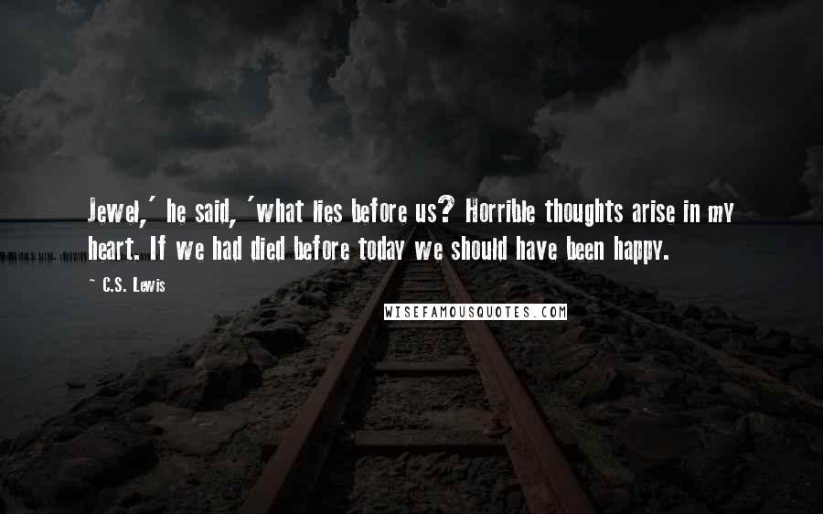 C.S. Lewis Quotes: Jewel,' he said, 'what lies before us? Horrible thoughts arise in my heart. If we had died before today we should have been happy.