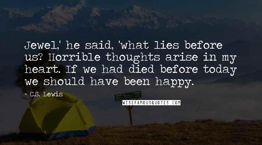 C.S. Lewis Quotes: Jewel,' he said, 'what lies before us? Horrible thoughts arise in my heart. If we had died before today we should have been happy.