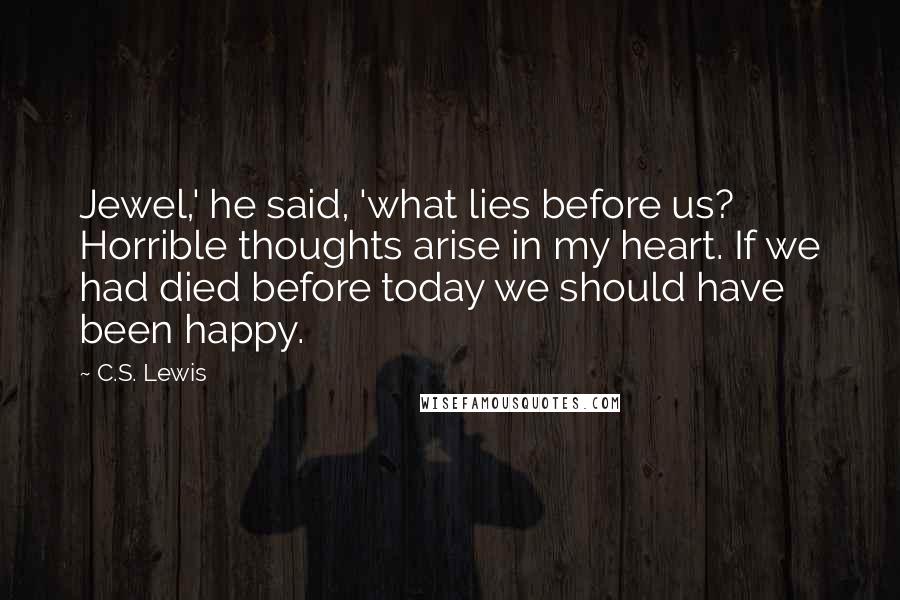 C.S. Lewis Quotes: Jewel,' he said, 'what lies before us? Horrible thoughts arise in my heart. If we had died before today we should have been happy.