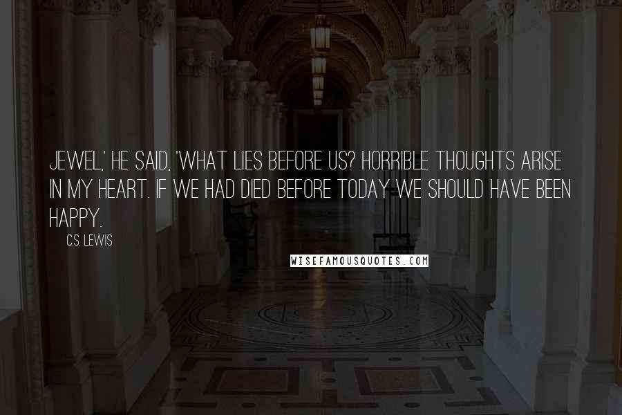 C.S. Lewis Quotes: Jewel,' he said, 'what lies before us? Horrible thoughts arise in my heart. If we had died before today we should have been happy.