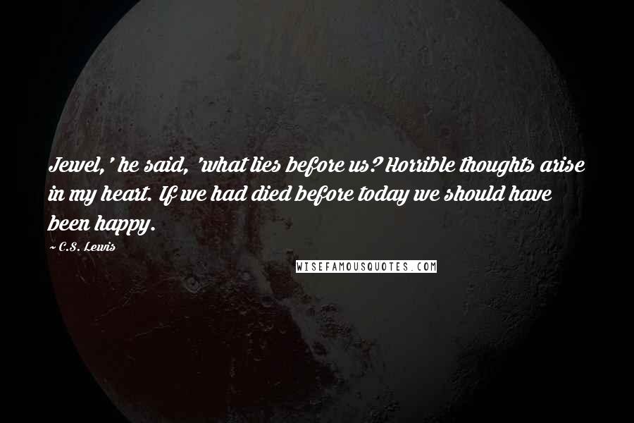 C.S. Lewis Quotes: Jewel,' he said, 'what lies before us? Horrible thoughts arise in my heart. If we had died before today we should have been happy.