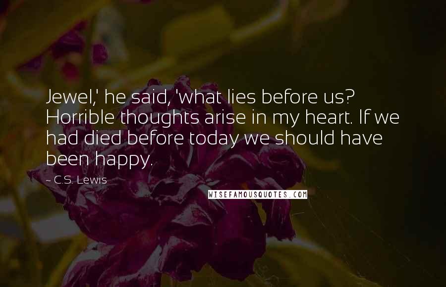 C.S. Lewis Quotes: Jewel,' he said, 'what lies before us? Horrible thoughts arise in my heart. If we had died before today we should have been happy.